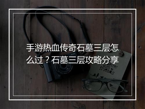 手游热血传奇石墓三层怎么过？石墓三层攻略分享