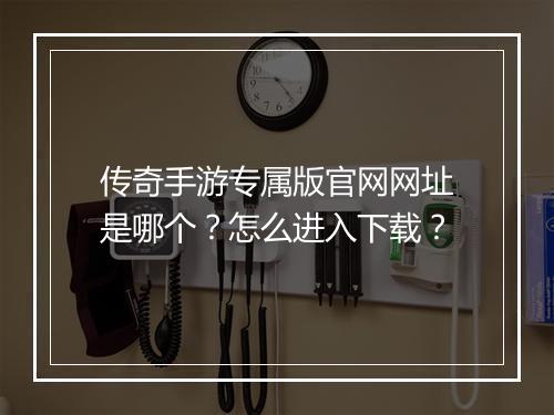 传奇手游专属版官网网址是哪个？怎么进入下载？