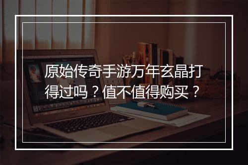 原始传奇手游万年玄晶打得过吗？值不值得购买？