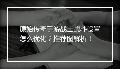 原始传奇手游战士战斗设置怎么优化？推荐图解析！