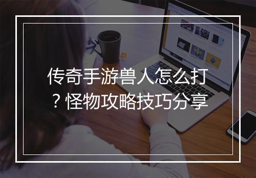 传奇手游兽人怎么打？怪物攻略技巧分享