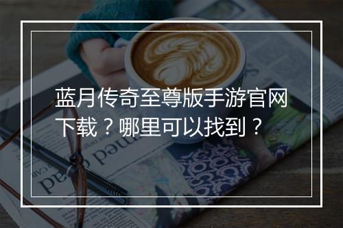 蓝月传奇至尊版手游官网下载？哪里可以找到？