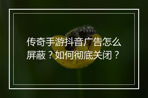 传奇手游抖音广告怎么屏蔽？如何彻底关闭？