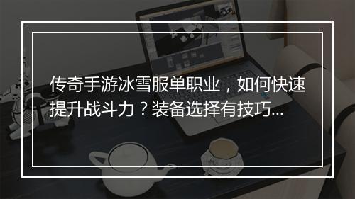 传奇手游冰雪服单职业，如何快速提升战斗力？装备选择有技巧吗？