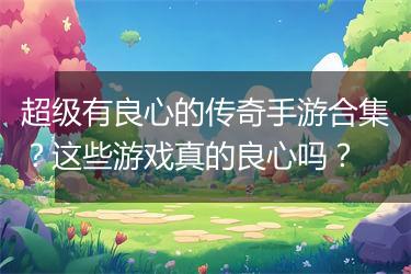 超级有良心的传奇手游合集？这些游戏真的良心吗？