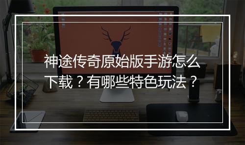 神途传奇原始版手游怎么下载？有哪些特色玩法？