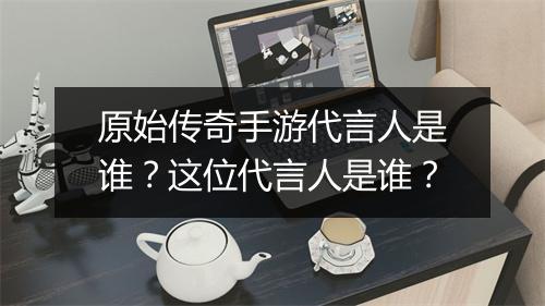 原始传奇手游代言人是谁？这位代言人是谁？