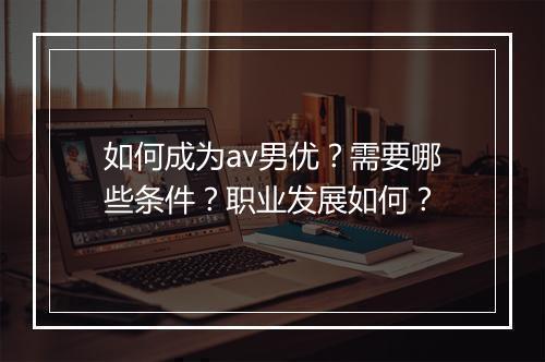 如何成为av男优？需要哪些条件？职业发展如何？