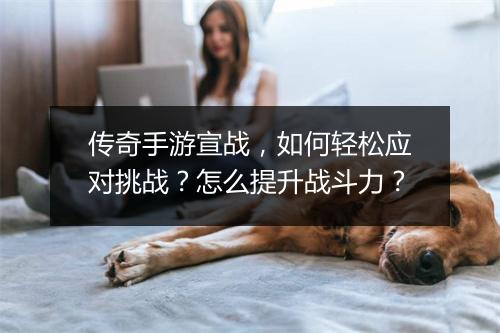 传奇手游宣战，如何轻松应对挑战？怎么提升战斗力？