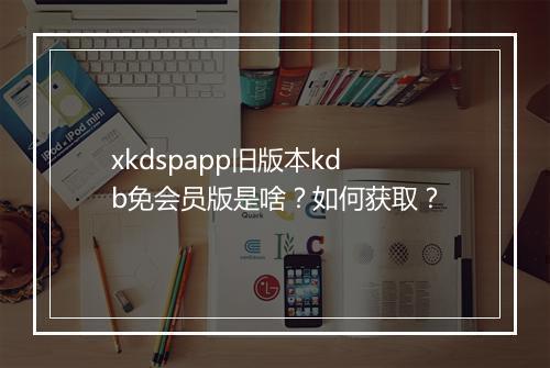 xkdspapp旧版本kdb免会员版是啥？如何获取？