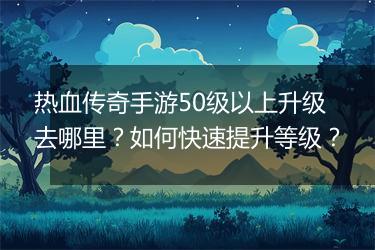 热血传奇手游50级以上升级去哪里？如何快速提升等级？