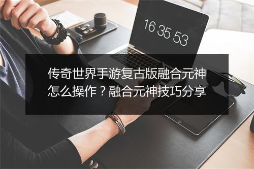 传奇世界手游复古版融合元神怎么操作？融合元神技巧分享