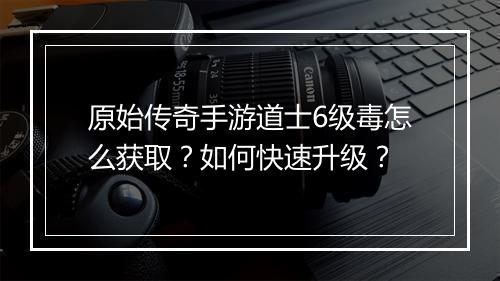 原始传奇手游道士6级毒怎么获取？如何快速升级？