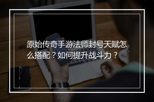 原始传奇手游法师封号天赋怎么搭配？如何提升战斗力？