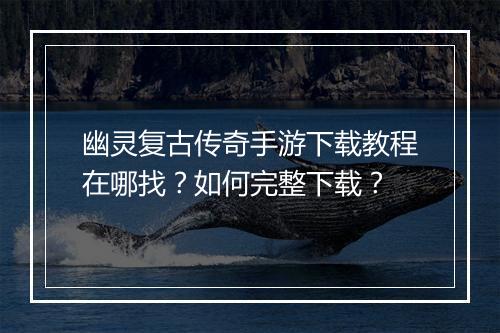 幽灵复古传奇手游下载教程在哪找？如何完整下载？