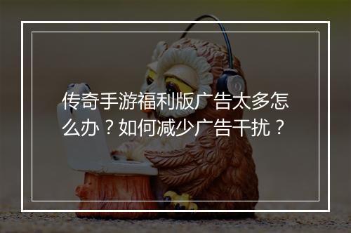 传奇手游福利版广告太多怎么办？如何减少广告干扰？