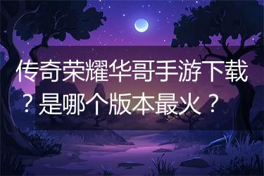 传奇荣耀华哥手游下载？是哪个版本最火？