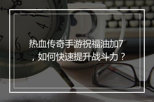 热血传奇手游祝福油加7，如何快速提升战斗力？