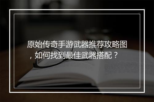 原始传奇手游武器推荐攻略图，如何找到最佳武器搭配？