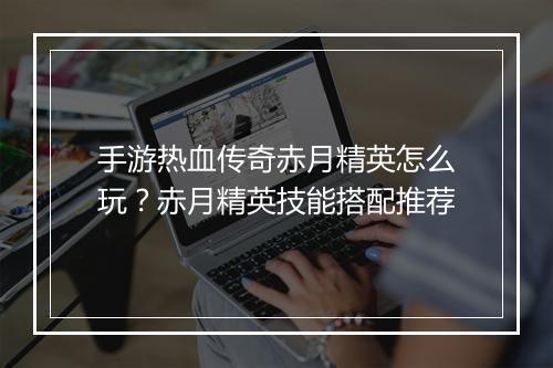 手游热血传奇赤月精英怎么玩？赤月精英技能搭配推荐