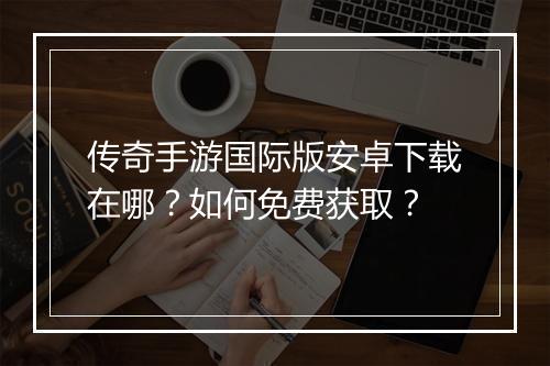 传奇手游国际版安卓下载在哪？如何免费获取？