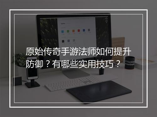 原始传奇手游法师如何提升防御？有哪些实用技巧？