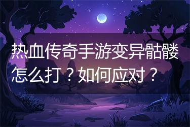 热血传奇手游变异骷髅怎么打？如何应对？