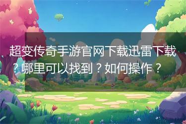 超变传奇手游官网下载迅雷下载？哪里可以找到？如何操作？