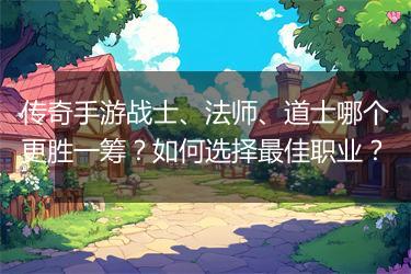 传奇手游战士、法师、道士哪个更胜一筹？如何选择最佳职业？