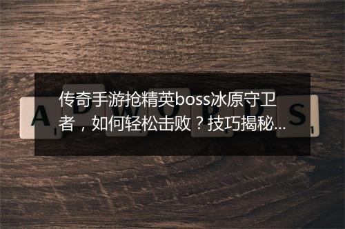 传奇手游抢精英boss冰原守卫者，如何轻松击败？技巧揭秘！