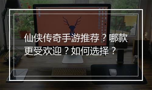 仙侠传奇手游推荐？哪款更受欢迎？如何选择？