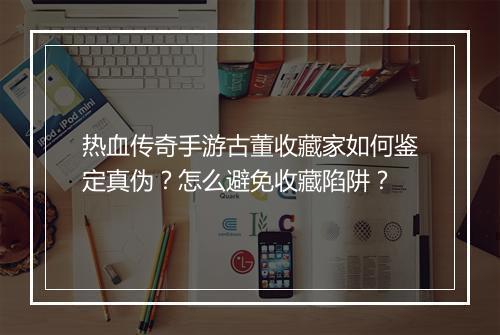 热血传奇手游古董收藏家如何鉴定真伪？怎么避免收藏陷阱？