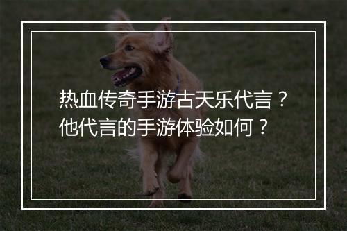 热血传奇手游古天乐代言？他代言的手游体验如何？