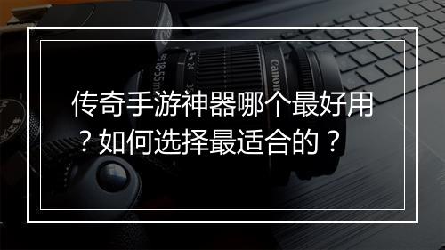 传奇手游神器哪个最好用？如何选择最适合的？
