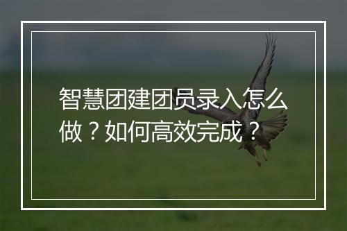 智慧团建团员录入怎么做？如何高效完成？