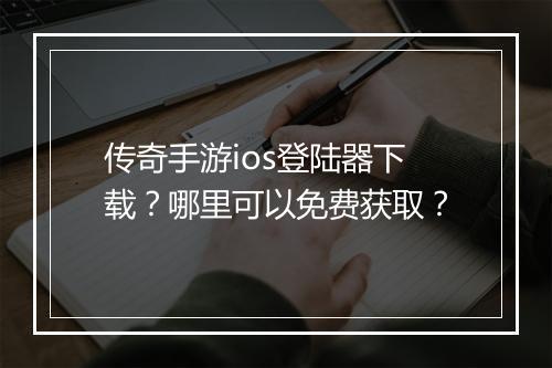 传奇手游ios登陆器下载？哪里可以免费获取？