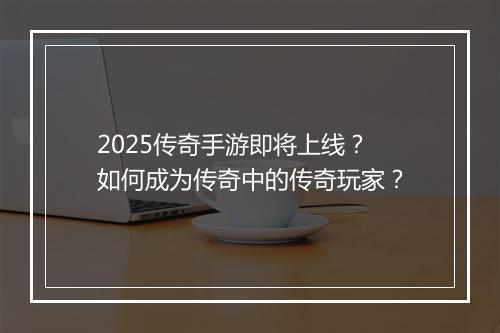 2025传奇手游即将上线？如何成为传奇中的传奇玩家？