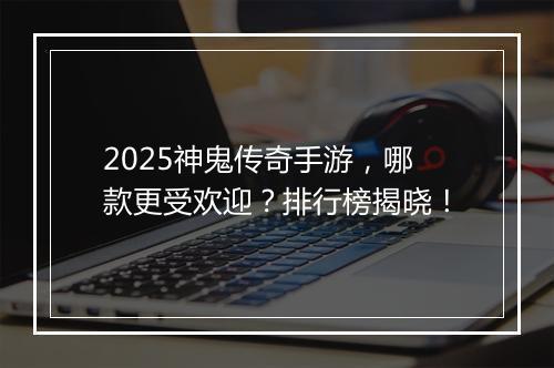 2025神鬼传奇手游，哪款更受欢迎？排行榜揭晓！