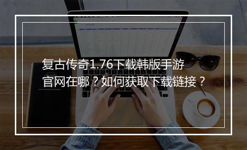 复古传奇1.76下载韩版手游官网在哪？如何获取下载链接？