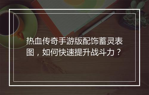 热血传奇手游版配饰蓄灵表图，如何快速提升战斗力？