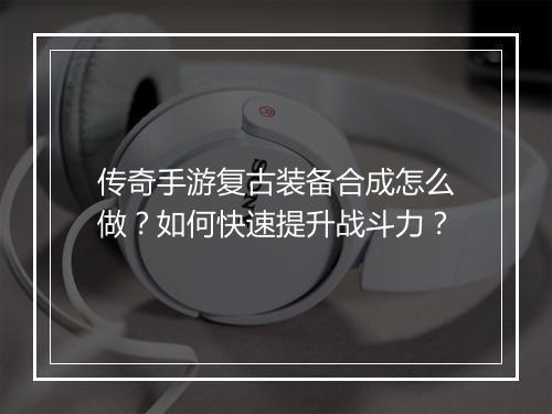 传奇手游复古装备合成怎么做？如何快速提升战斗力？