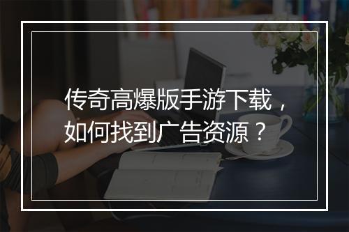 传奇高爆版手游下载，如何找到广告资源？
