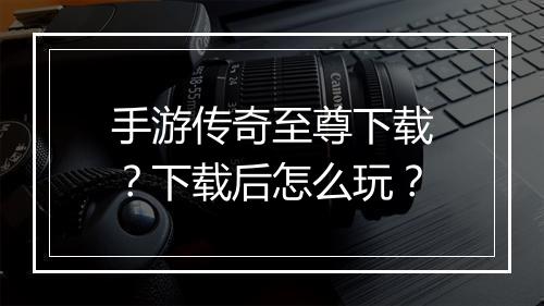 手游传奇至尊下载？下载后怎么玩？