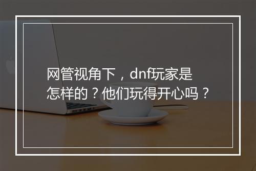 网管视角下，dnf玩家是怎样的？他们玩得开心吗？