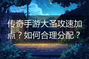 传奇手游大圣攻速加点？如何合理分配？