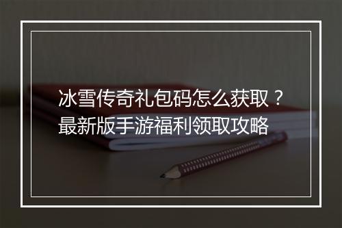 冰雪传奇礼包码怎么获取？最新版手游福利领取攻略