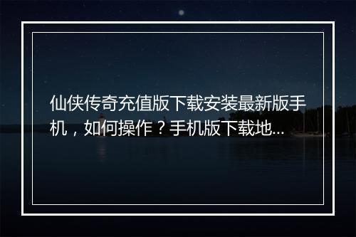 仙侠传奇充值版下载安装最新版手机，如何操作？手机版下载地址在哪？