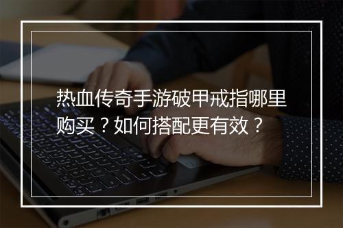 热血传奇手游破甲戒指哪里购买？如何搭配更有效？
