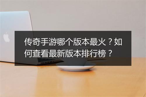 传奇手游哪个版本最火？如何查看最新版本排行榜？