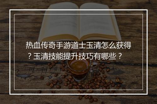 热血传奇手游道士玉清怎么获得？玉清技能提升技巧有哪些？